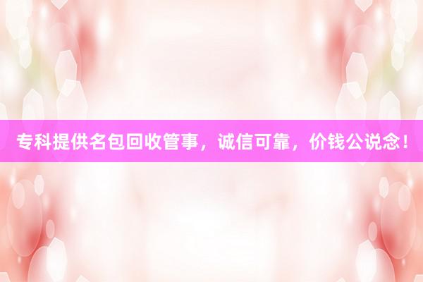 专科提供名包回收管事，诚信可靠，价钱公说念！