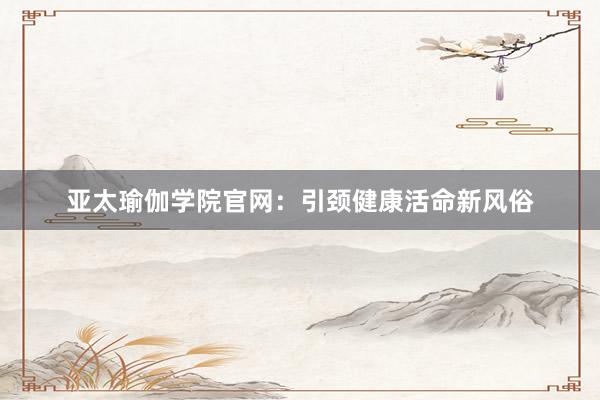 亚太瑜伽学院官网：引颈健康活命新风俗